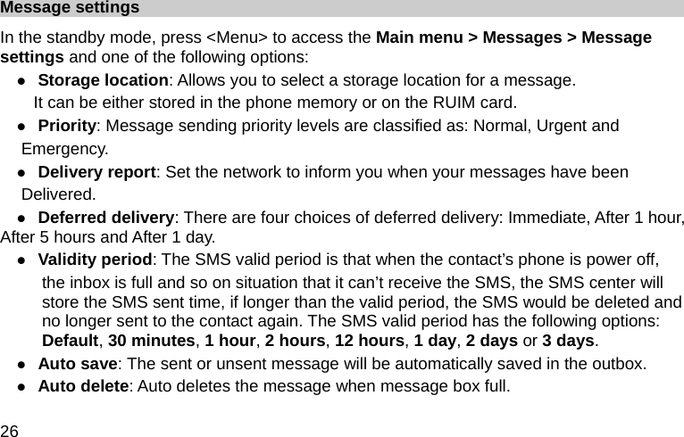  26 Message settings In the standby mode, press &lt;Menu&gt; to access the Main menu &gt; Messages &gt; Message settings and one of the following options: z Storage location: Allows you to select a storage location for a message.   It can be either stored in the phone memory or on the RUIM card. z Priority: Message sending priority levels are classified as: Normal, Urgent and   Emergency. z Delivery report: Set the network to inform you when your messages have been                   Delivered. z Deferred delivery: There are four choices of deferred delivery: Immediate, After 1 hour, After 5 hours and After 1 day. z Validity period: The SMS valid period is that when the contact’s phone is power off, the inbox is full and so on situation that it can’t receive the SMS, the SMS center will store the SMS sent time, if longer than the valid period, the SMS would be deleted and no longer sent to the contact again. The SMS valid period has the following options: Default, 30 minutes, 1 hour, 2 hours, 12 hours, 1 day, 2 days or 3 days. z Auto save: The sent or unsent message will be automatically saved in the outbox. z Auto delete: Auto deletes the message when message box full. 