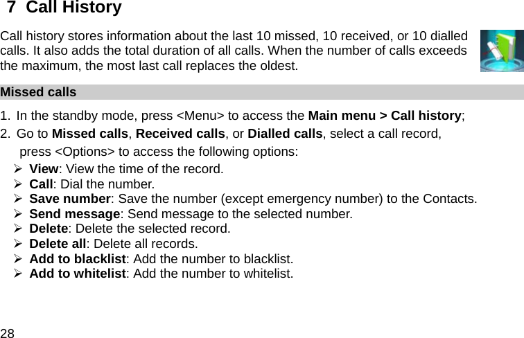  28 7  Call History Call history stores information about the last 10 missed, 10 received, or 10 dialled calls. It also adds the total duration of all calls. When the number of calls exceeds the maximum, the most last call replaces the oldest. Missed calls 1. In the standby mode, press &lt;Menu&gt; to access the Main menu &gt; Call history; 2. Go to Missed calls, Received calls, or Dialled calls, select a call record,   press &lt;Options&gt; to access the following options: ¾ View: View the time of the record. ¾ Call: Dial the number. ¾ Save number: Save the number (except emergency number) to the Contacts. ¾ Send message: Send message to the selected number. ¾ Delete: Delete the selected record. ¾ Delete all: Delete all records. ¾ Add to blacklist: Add the number to blacklist. ¾ Add to whitelist: Add the number to whitelist. 