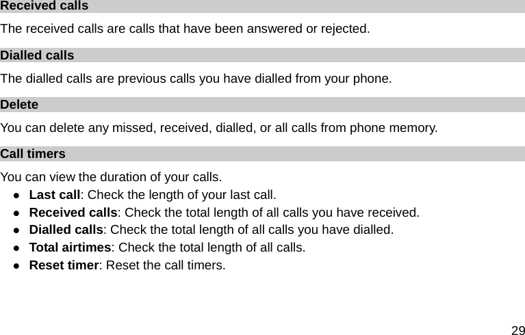  29 Received calls The received calls are calls that have been answered or rejected. Dialled calls The dialled calls are previous calls you have dialled from your phone. Delete  You can delete any missed, received, dialled, or all calls from phone memory. Call timers You can view the duration of your calls. z Last call: Check the length of your last call. z Received calls: Check the total length of all calls you have received. z Dialled calls: Check the total length of all calls you have dialled. z Total airtimes: Check the total length of all calls. z Reset timer: Reset the call timers.  