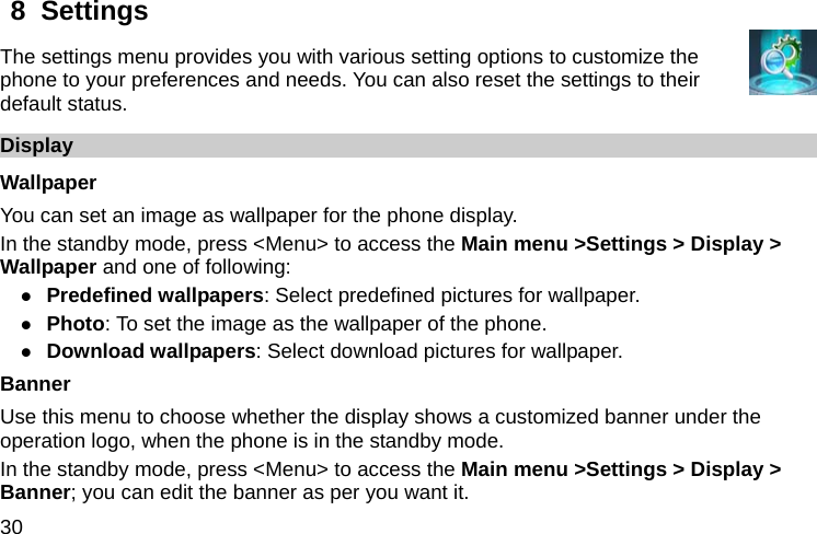  30 8  Settings   The settings menu provides you with various setting options to customize the phone to your preferences and needs. You can also reset the settings to their default status. Display Wallpaper You can set an image as wallpaper for the phone display. In the standby mode, press &lt;Menu&gt; to access the Main menu &gt;Settings &gt; Display &gt; Wallpaper and one of following: z Predefined wallpapers: Select predefined pictures for wallpaper. z Photo: To set the image as the wallpaper of the phone. z Download wallpapers: Select download pictures for wallpaper. Banner Use this menu to choose whether the display shows a customized banner under the operation logo, when the phone is in the standby mode. In the standby mode, press &lt;Menu&gt; to access the Main menu &gt;Settings &gt; Display &gt; Banner; you can edit the banner as per you want it. 