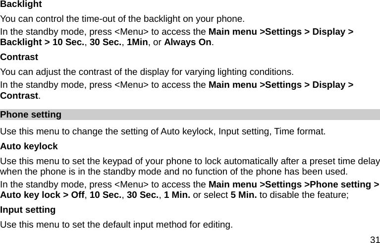  31 Backlight You can control the time-out of the backlight on your phone.   In the standby mode, press &lt;Menu&gt; to access the Main menu &gt;Settings &gt; Display &gt; Backlight &gt; 10 Sec., 30 Sec., 1Min, or Always On. Contrast You can adjust the contrast of the display for varying lighting conditions. In the standby mode, press &lt;Menu&gt; to access the Main menu &gt;Settings &gt; Display &gt; Contrast. Phone setting Use this menu to change the setting of Auto keylock, Input setting, Time format. Auto keylock Use this menu to set the keypad of your phone to lock automatically after a preset time delay when the phone is in the standby mode and no function of the phone has been used.   In the standby mode, press &lt;Menu&gt; to access the Main menu &gt;Settings &gt;Phone setting &gt; Auto key lock &gt; Off, 10 Sec., 30 Sec., 1 Min. or select 5 Min. to disable the feature; Input setting Use this menu to set the default input method for editing. 