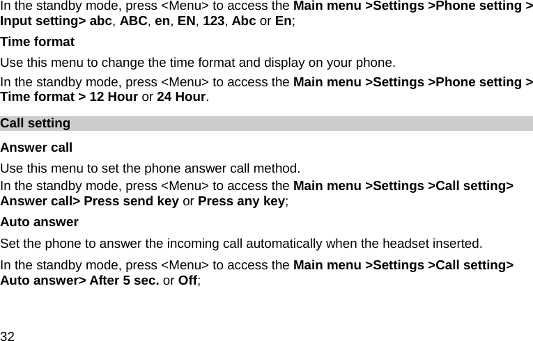  32 In the standby mode, press &lt;Menu&gt; to access the Main menu &gt;Settings &gt;Phone setting &gt; Input setting&gt; abc, ABC, en, EN, 123, Abc or En; Time format Use this menu to change the time format and display on your phone. In the standby mode, press &lt;Menu&gt; to access the Main menu &gt;Settings &gt;Phone setting &gt; Time format &gt; 12 Hour or 24 Hour. Call setting Answer call Use this menu to set the phone answer call method. In the standby mode, press &lt;Menu&gt; to access the Main menu &gt;Settings &gt;Call setting&gt; Answer call&gt; Press send key or Press any key; Auto answer Set the phone to answer the incoming call automatically when the headset inserted. In the standby mode, press &lt;Menu&gt; to access the Main menu &gt;Settings &gt;Call setting&gt; Auto answer&gt; After 5 sec. or Off; 