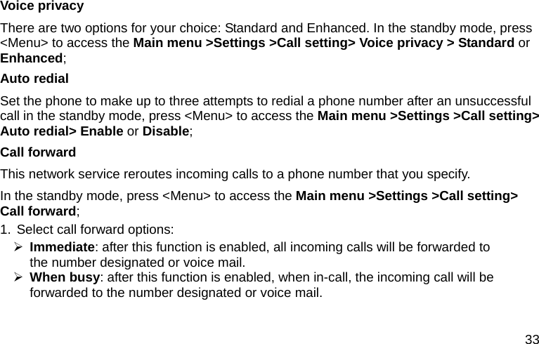  33 Voice privacy There are two options for your choice: Standard and Enhanced. In the standby mode, press &lt;Menu&gt; to access the Main menu &gt;Settings &gt;Call setting&gt; Voice privacy &gt; Standard or Enhanced; Auto redial Set the phone to make up to three attempts to redial a phone number after an unsuccessful call in the standby mode, press &lt;Menu&gt; to access the Main menu &gt;Settings &gt;Call setting&gt; Auto redial&gt; Enable or Disable; Call forward This network service reroutes incoming calls to a phone number that you specify. In the standby mode, press &lt;Menu&gt; to access the Main menu &gt;Settings &gt;Call setting&gt; Call forward; 1. Select call forward options: ¾ Immediate: after this function is enabled, all incoming calls will be forwarded to              the number designated or voice mail. ¾ When busy: after this function is enabled, when in-call, the incoming call will be forwarded to the number designated or voice mail. 