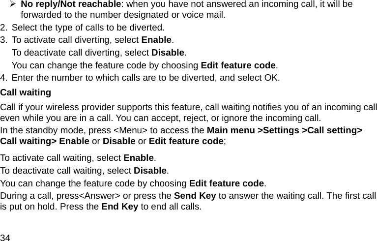  34 ¾ No reply/Not reachable: when you have not answered an incoming call, it will be forwarded to the number designated or voice mail. 2. Select the type of calls to be diverted. 3. To activate call diverting, select Enable.  To deactivate call diverting, select Disable. You can change the feature code by choosing Edit feature code. 4. Enter the number to which calls are to be diverted, and select OK. Call waiting Call if your wireless provider supports this feature, call waiting notifies you of an incoming call even while you are in a call. You can accept, reject, or ignore the incoming call. In the standby mode, press &lt;Menu&gt; to access the Main menu &gt;Settings &gt;Call setting&gt; Call waiting&gt; Enable or Disable or Edit feature code; To activate call waiting, select Enable.  To deactivate call waiting, select Disable. You can change the feature code by choosing Edit feature code.  During a call, press&lt;Answer&gt; or press the Send Key to answer the waiting call. The first call is put on hold. Press the End Key to end all calls. 