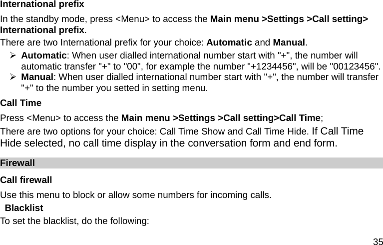  35 International prefix In the standby mode, press &lt;Menu&gt; to access the Main menu &gt;Settings &gt;Call setting&gt; International prefix. There are two International prefix for your choice: Automatic and Manual. ¾ Automatic: When user dialled international number start with &quot;+&quot;, the number will automatic transfer &quot;+&quot; to &quot;00&quot;, for example the number &quot;+1234456&quot;, will be &quot;00123456&quot;. ¾ Manual: When user dialled international number start with &quot;+&quot;, the number will transfer &quot;+&quot; to the number you setted in setting menu.  Call Time Press &lt;Menu&gt; to access the Main menu &gt;Settings &gt;Call setting&gt;Call Time; There are two options for your choice: Call Time Show and Call Time Hide. If Call Time Hide selected, no call time display in the conversation form and end form. Firewall Call firewall   Use this menu to block or allow some numbers for incoming calls. Blacklist To set the blacklist, do the following: 