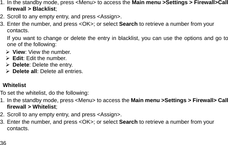  36 1. In the standby mode, press &lt;Menu&gt; to access the Main menu &gt;Settings &gt; Firewall&gt;Call firewall &gt; Blacklist; 2. Scroll to any empty entry, and press &lt;Assign&gt;. 3. Enter the number, and press &lt;OK&gt;; or select Search to retrieve a number from your contacts. If you want to change or delete the entry in blacklist, you can use the options and go to one of the following: ¾ View: View the number. ¾ Edit: Edit the number. ¾ Delete: Delete the entry. ¾ Delete all: Delete all entries.  Whitelist To set the whitelist, do the following: 1.  In the standby mode, press &lt;Menu&gt; to access the Main menu &gt;Settings &gt; Firewall&gt; Call firewall &gt; Whitelist; 2. Scroll to any empty entry, and press &lt;Assign&gt;. 3. Enter the number, and press &lt;OK&gt;; or select Search to retrieve a number from your contacts. 