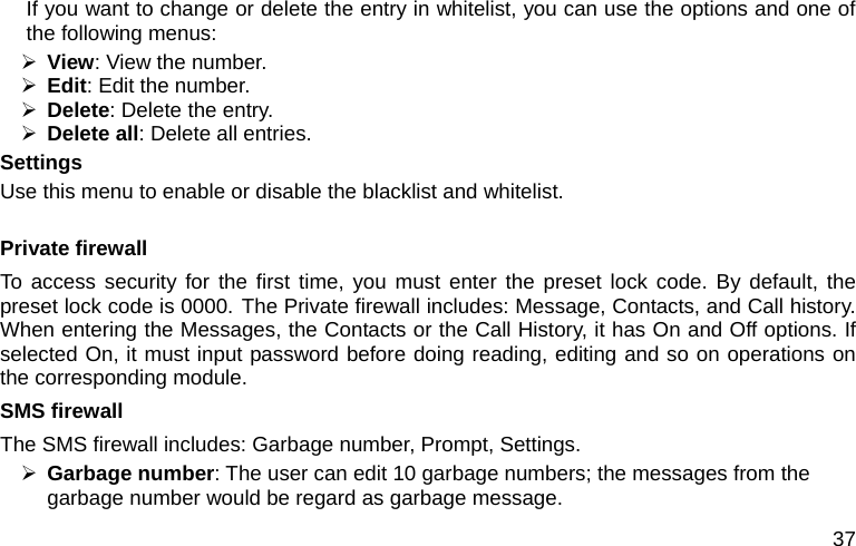  37 If you want to change or delete the entry in whitelist, you can use the options and one of the following menus: ¾ View: View the number. ¾ Edit: Edit the number. ¾ Delete: Delete the entry. ¾ Delete all: Delete all entries. Settings Use this menu to enable or disable the blacklist and whitelist.  Private firewall To access security for the first time, you must enter the preset lock code. By default, the preset lock code is 0000. The Private firewall includes: Message, Contacts, and Call history. When entering the Messages, the Contacts or the Call History, it has On and Off options. If selected On, it must input password before doing reading, editing and so on operations on the corresponding module. SMS firewall The SMS firewall includes: Garbage number, Prompt, Settings. ¾ Garbage number: The user can edit 10 garbage numbers; the messages from the garbage number would be regard as garbage message. 