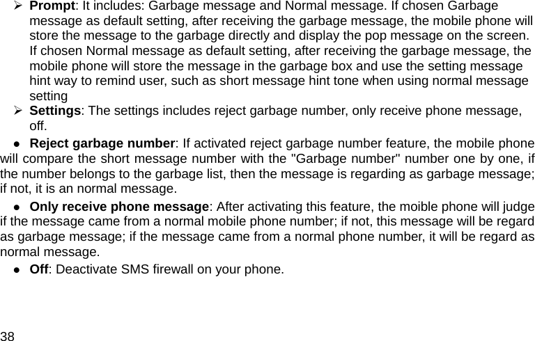  38 ¾ Prompt: It includes: Garbage message and Normal message. If chosen Garbage message as default setting, after receiving the garbage message, the mobile phone will store the message to the garbage directly and display the pop message on the screen. If chosen Normal message as default setting, after receiving the garbage message, the mobile phone will store the message in the garbage box and use the setting message hint way to remind user, such as short message hint tone when using normal message setting ¾ Settings: The settings includes reject garbage number, only receive phone message, off. z Reject garbage number: If activated reject garbage number feature, the mobile phone will compare the short message number with the &quot;Garbage number&quot; number one by one, if the number belongs to the garbage list, then the message is regarding as garbage message; if not, it is an normal message. z Only receive phone message: After activating this feature, the moible phone will judge if the message came from a normal mobile phone number; if not, this message will be regard as garbage message; if the message came from a normal phone number, it will be regard as normal message. z Off: Deactivate SMS firewall on your phone. 