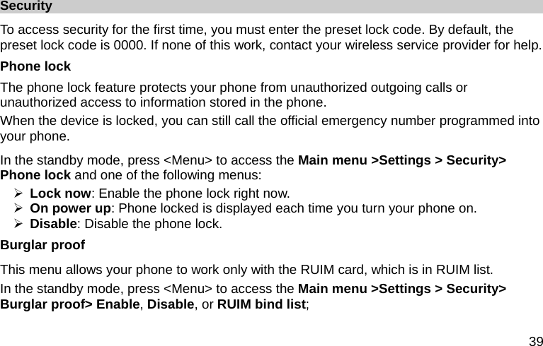  39 Security To access security for the first time, you must enter the preset lock code. By default, the preset lock code is 0000. If none of this work, contact your wireless service provider for help. Phone lock The phone lock feature protects your phone from unauthorized outgoing calls or unauthorized access to information stored in the phone. When the device is locked, you can still call the official emergency number programmed into your phone. In the standby mode, press &lt;Menu&gt; to access the Main menu &gt;Settings &gt; Security&gt; Phone lock and one of the following menus: ¾ Lock now: Enable the phone lock right now. ¾ On power up: Phone locked is displayed each time you turn your phone on. ¾ Disable: Disable the phone lock. Burglar proof This menu allows your phone to work only with the RUIM card, which is in RUIM list. In the standby mode, press &lt;Menu&gt; to access the Main menu &gt;Settings &gt; Security&gt; Burglar proof&gt; Enable, Disable, or RUIM bind list; 