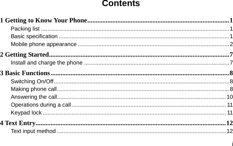  i Contents 1 Getting to Know Your Phone.....................................................................................1 Packing list ......................................................................................................................1 Basic specification ...........................................................................................................1 Mobile phone appearance ...............................................................................................2 2 Getting Started............................................................................................................7 Install and charge the phone ...........................................................................................7 3 Basic Functions...........................................................................................................8 Switching On/Off..............................................................................................................8 Making phone call............................................................................................................8 Answering the call..........................................................................................................10 Operations during a call................................................................................................. 11 Keypad lock...................................................................................................................11 4 Text Entry..................................................................................................................12 Text input method ..........................................................................................................12 