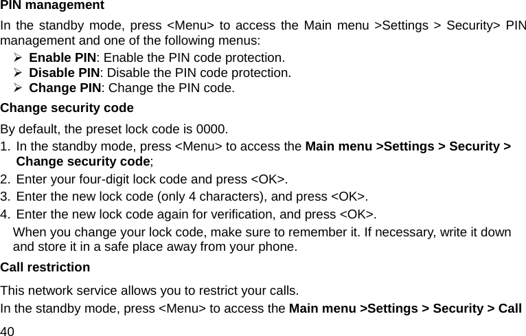  40 PIN management In the standby mode, press &lt;Menu&gt; to access the Main menu &gt;Settings &gt; Security&gt; PIN management and one of the following menus: ¾ Enable PIN: Enable the PIN code protection. ¾ Disable PIN: Disable the PIN code protection. ¾ Change PIN: Change the PIN code. Change security code By default, the preset lock code is 0000. 1. In the standby mode, press &lt;Menu&gt; to access the Main menu &gt;Settings &gt; Security &gt; Change security code; 2. Enter your four-digit lock code and press &lt;OK&gt;. 3. Enter the new lock code (only 4 characters), and press &lt;OK&gt;. 4. Enter the new lock code again for verification, and press &lt;OK&gt;. When you change your lock code, make sure to remember it. If necessary, write it down and store it in a safe place away from your phone. Call restriction This network service allows you to restrict your calls. In the standby mode, press &lt;Menu&gt; to access the Main menu &gt;Settings &gt; Security &gt; Call 