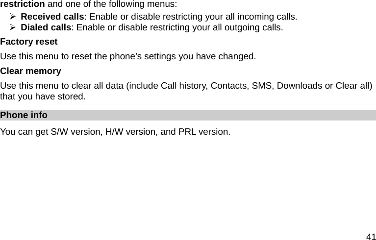  41 restriction and one of the following menus: ¾ Received calls: Enable or disable restricting your all incoming calls. ¾ Dialed calls: Enable or disable restricting your all outgoing calls. Factory reset Use this menu to reset the phone’s settings you have changed. Clear memory Use this menu to clear all data (include Call history, Contacts, SMS, Downloads or Clear all) that you have stored. Phone info   You can get S/W version, H/W version, and PRL version.        