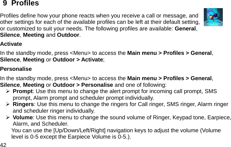  42 9  Profiles   Profiles define how your phone reacts when you receive a call or message, and other settings for each of the available profiles can be left at their default setting, or customized to suit your needs. The following profiles are available: General, Silence, Meeting and Outdoor. Activate  In the standby mode, press &lt;Menu&gt; to access the Main menu &gt; Profiles &gt; General, Silence, Meeting or Outdoor &gt; Activate; Personalise In the standby mode, press &lt;Menu&gt; to access the Main menu &gt; Profiles &gt; General, Silence, Meeting or Outdoor &gt; Personalise and one of following: ¾ Prompt: Use this menu to change the alert prompt for incoming call prompt, SMS prompt, Alarm prompt and scheduler prompt individually. ¾ Ringers: Use this menu to change the ringers for Call ringer, SMS ringer, Alarm ringer and scheduler ringer individually. ¾ Volume: Use this menu to change the sound volume of Ringer, Keypad tone, Earpiece, Alarm, and Scheduler. You can use the [Up/Down/Left/Right] navigation keys to adjust the volume (Volume level is 0-5 except the Earpiece Volume is 0-5.). 