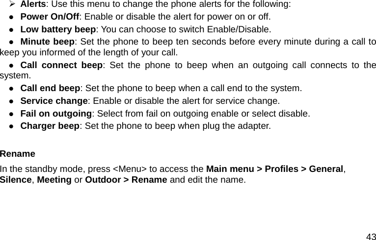  43 ¾ Alerts: Use this menu to change the phone alerts for the following: z Power On/Off: Enable or disable the alert for power on or off. z Low battery beep: You can choose to switch Enable/Disable. z Minute beep: Set the phone to beep ten seconds before every minute during a call to       keep you informed of the length of your call. z Call connect beep: Set the phone to beep when an outgoing call connects to the system.    z Call end beep: Set the phone to beep when a call end to the system. z Service change: Enable or disable the alert for service change. z Fail on outgoing: Select from fail on outgoing enable or select disable. z Charger beep: Set the phone to beep when plug the adapter.    Rename In the standby mode, press &lt;Menu&gt; to access the Main menu &gt; Profiles &gt; General, Silence, Meeting or Outdoor &gt; Rename and edit the name.  