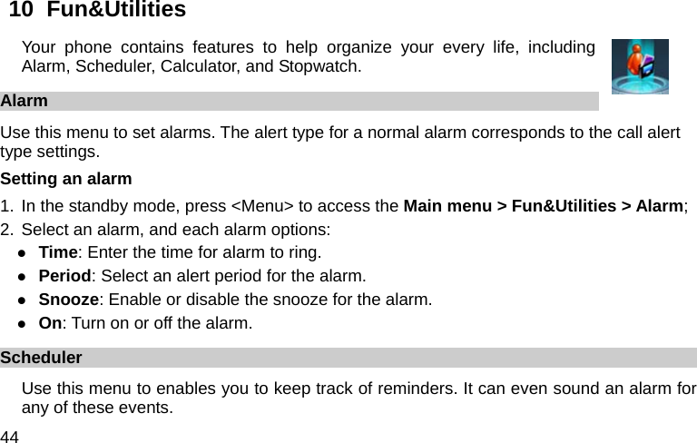  44 10  Fun&amp;Utilities   Your phone contains features to help organize your every life, including Alarm, Scheduler, Calculator, and Stopwatch. Alarm Use this menu to set alarms. The alert type for a normal alarm corresponds to the call alert type settings.   Setting an alarm 1. In the standby mode, press &lt;Menu&gt; to access the Main menu &gt; Fun&amp;Utilities &gt; Alarm; 2. Select an alarm, and each alarm options: z Time: Enter the time for alarm to ring. z Period: Select an alert period for the alarm. z Snooze: Enable or disable the snooze for the alarm. z On: Turn on or off the alarm. Scheduler Use this menu to enables you to keep track of reminders. It can even sound an alarm for any of these events. 