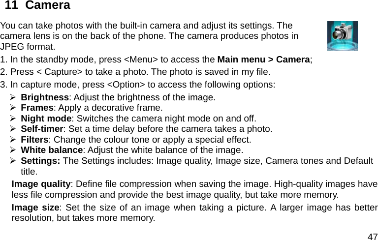  47 11  Camera     You can take photos with the built-in camera and adjust its settings. The camera lens is on the back of the phone. The camera produces photos in JPEG format.   1. In the standby mode, press &lt;Menu&gt; to access the Main menu &gt; Camera; 2. Press &lt; Capture&gt; to take a photo. The photo is saved in my file. 3. In capture mode, press &lt;Option&gt; to access the following options: ¾ Brightness: Adjust the brightness of the image. ¾ Frames: Apply a decorative frame. ¾ Night mode: Switches the camera night mode on and off. ¾ Self-timer: Set a time delay before the camera takes a photo. ¾ Filters: Change the colour tone or apply a special effect. ¾ White balance: Adjust the white balance of the image.   ¾ Settings: The Settings includes: Image quality, Image size, Camera tones and Default title. Image quality: Define file compression when saving the image. High-quality images have less file compression and provide the best image quality, but take more memory. Image size: Set the size of an image when taking a picture. A larger image has better resolution, but takes more memory. 