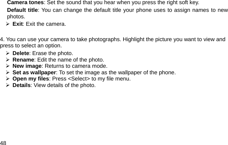  48 Camera tones: Set the sound that you hear when you press the right soft key. Default title: You can change the default title your phone uses to assign names to new photos.  ¾ Exit: Exit the camera.  4. You can use your camera to take photographs. Highlight the picture you want to view and press to select an option. ¾ Delete: Erase the photo. ¾ Rename: Edit the name of the photo. ¾ New image: Returns to camera mode. ¾ Set as wallpaper: To set the image as the wallpaper of the phone. ¾ Open my files: Press &lt;Select&gt; to my file menu. ¾ Details: View details of the photo.   