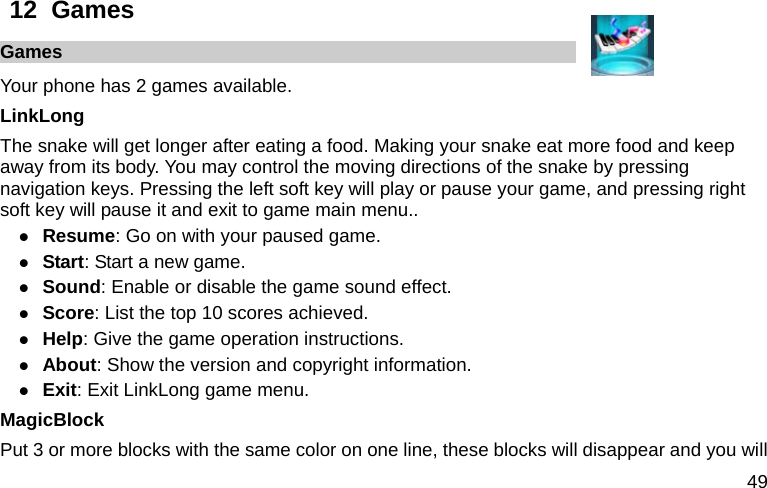  49 12  Games     Games Your phone has 2 games available. LinkLong The snake will get longer after eating a food. Making your snake eat more food and keep away from its body. You may control the moving directions of the snake by pressing navigation keys. Pressing the left soft key will play or pause your game, and pressing right soft key will pause it and exit to game main menu.. z Resume: Go on with your paused game. z Start: Start a new game. z Sound: Enable or disable the game sound effect. z Score: List the top 10 scores achieved. z Help: Give the game operation instructions. z About: Show the version and copyright information. z Exit: Exit LinkLong game menu. MagicBlock Put 3 or more blocks with the same color on one line, these blocks will disappear and you will 