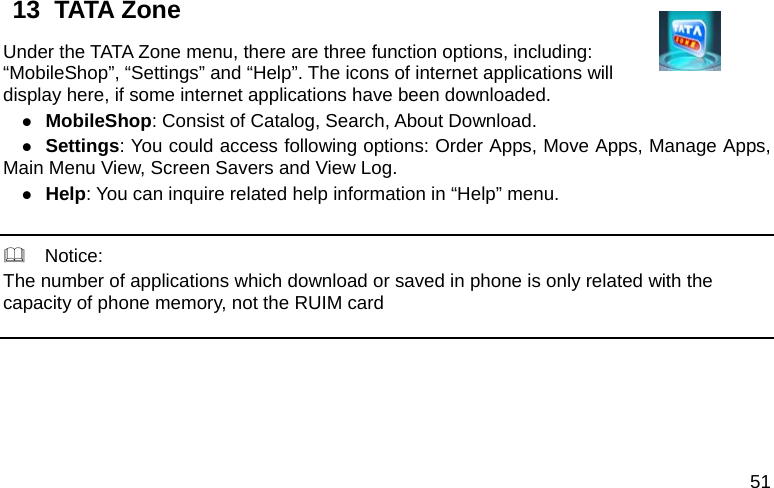  51 13  TATA Zone   Under the TATA Zone menu, there are three function options, including: “MobileShop”, “Settings” and “Help”. The icons of internet applications will display here, if some internet applications have been downloaded. z MobileShop: Consist of Catalog, Search, About Download.   z Settings: You could access following options: Order Apps, Move Apps, Manage Apps,             Main Menu View, Screen Savers and View Log. z Help: You can inquire related help information in “Help” menu.      Notice: The number of applications which download or saved in phone is only related with the capacity of phone memory, not the RUIM card    