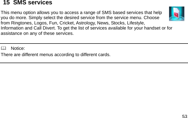  53 15  SMS services                                        This menu option allows you to access a range of SMS based services that help you do more. Simply select the desired service from the service menu. Choose from Ringtones, Logos, Fun, Cricket, Astrology, News, Stocks, Lifestyle, Information and Call Divert. To get the list of services available for your handset or for assistance on any of these services.     Notice: There are different menus according to different cards.       