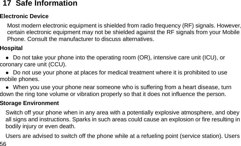  56 17  Safe Information Electronic Device Most modern electronic equipment is shielded from radio frequency (RF) signals. However, certain electronic equipment may not be shielded against the RF signals from your Mobile Phone. Consult the manufacturer to discuss alternatives. Hospital z Do not take your phone into the operating room (OR), intensive care unit (ICU), or coronary care unit (CCU).   z Do not use your phone at places for medical treatment where it is prohibited to use mobile phones. z When you use your phone near someone who is suffering from a heart disease, turn down the ring tone volume or vibration properly so that it does not influence the person.   Storage Environment Switch off your phone when in any area with a potentially explosive atmosphere, and obey all signs and instructions. Sparks in such areas could cause an explosion or fire resulting in bodily injury or even death. Users are advised to switch off the phone while at a refueling point (service station). Users 