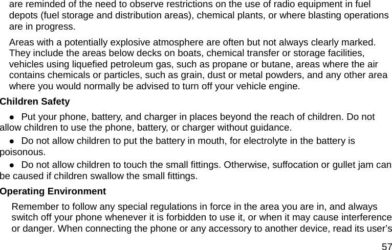  57 are reminded of the need to observe restrictions on the use of radio equipment in fuel depots (fuel storage and distribution areas), chemical plants, or where blasting operations are in progress. Areas with a potentially explosive atmosphere are often but not always clearly marked. They include the areas below decks on boats, chemical transfer or storage facilities, vehicles using liquefied petroleum gas, such as propane or butane, areas where the air contains chemicals or particles, such as grain, dust or metal powders, and any other area where you would normally be advised to turn off your vehicle engine. Children Safety z Put your phone, battery, and charger in places beyond the reach of children. Do not allow children to use the phone, battery, or charger without guidance. z Do not allow children to put the battery in mouth, for electrolyte in the battery is poisonous.  z Do not allow children to touch the small fittings. Otherwise, suffocation or gullet jam can be caused if children swallow the small fittings.   Operating Environment Remember to follow any special regulations in force in the area you are in, and always switch off your phone whenever it is forbidden to use it, or when it may cause interference or danger. When connecting the phone or any accessory to another device, read its user’s 