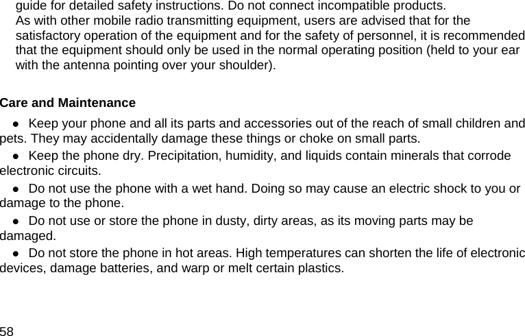  58 guide for detailed safety instructions. Do not connect incompatible products. As with other mobile radio transmitting equipment, users are advised that for the satisfactory operation of the equipment and for the safety of personnel, it is recommended that the equipment should only be used in the normal operating position (held to your ear with the antenna pointing over your shoulder).  Care and Maintenance z Keep your phone and all its parts and accessories out of the reach of small children and pets. They may accidentally damage these things or choke on small parts. z Keep the phone dry. Precipitation, humidity, and liquids contain minerals that corrode electronic circuits. z Do not use the phone with a wet hand. Doing so may cause an electric shock to you or damage to the phone. z Do not use or store the phone in dusty, dirty areas, as its moving parts may be damaged. z Do not store the phone in hot areas. High temperatures can shorten the life of electronic devices, damage batteries, and warp or melt certain plastics. 