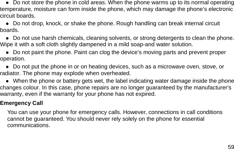  59 z Do not store the phone in cold areas. When the phone warms up to its normal operating temperature, moisture can form inside the phone, which may damage the phone’s electronic circuit boards. z Do not drop, knock, or shake the phone. Rough handling can break internal circuit boards. z Do not use harsh chemicals, cleaning solvents, or strong detergents to clean the phone. Wipe it with a soft cloth slightly dampened in a mild soap-and water solution. z Do not paint the phone. Paint can clog the device’s moving parts and prevent proper operation. z Do not put the phone in or on heating devices, such as a microwave oven, stove, or radiator. The phone may explode when overheated. z When the phone or battery gets wet, the label indicating water damage inside the phone changes colour. In this case, phone repairs are no longer guaranteed by the manufacturer&apos;s warranty, even if the warranty for your phone has not expired. Emergency Call You can use your phone for emergency calls. However, connections in call conditions cannot be guaranteed. You should never rely solely on the phone for essential communications. 