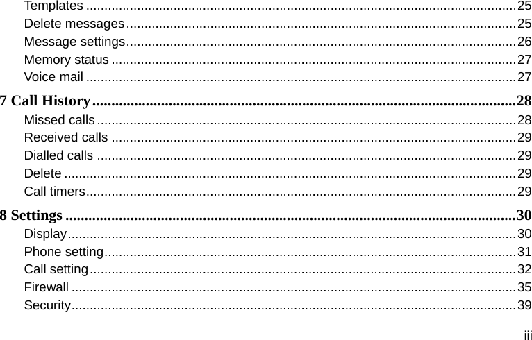  iii Templates ......................................................................................................................25 Delete messages...........................................................................................................25 Message settings...........................................................................................................26 Memory status ...............................................................................................................27 Voice mail ......................................................................................................................27 7 Call History...............................................................................................................28 Missed calls ...................................................................................................................28 Received calls ...............................................................................................................29 Dialled calls ...................................................................................................................29 Delete ............................................................................................................................29 Call timers......................................................................................................................29 8 Settings ......................................................................................................................30 Display...........................................................................................................................30 Phone setting.................................................................................................................31 Call setting.....................................................................................................................32 Firewall ..........................................................................................................................35 Security..........................................................................................................................39 