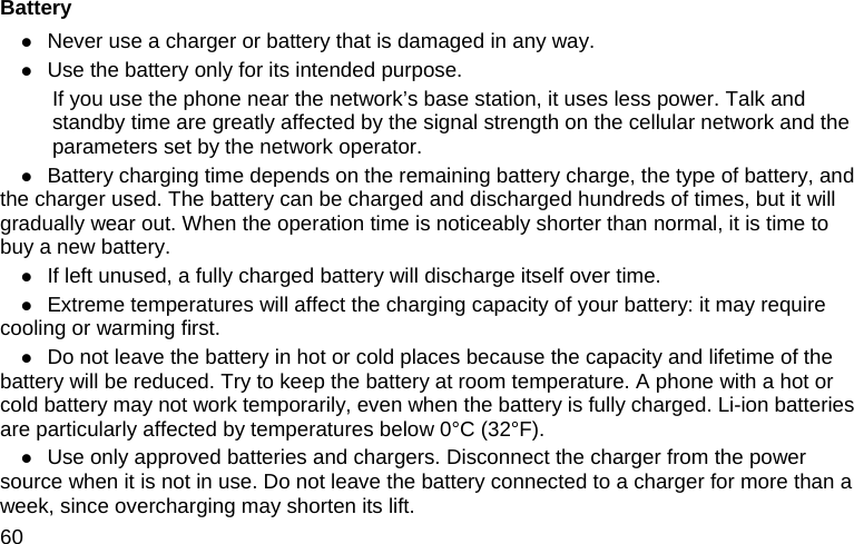  60 Battery z Never use a charger or battery that is damaged in any way. z Use the battery only for its intended purpose.           If you use the phone near the network’s base station, it uses less power. Talk and standby time are greatly affected by the signal strength on the cellular network and the parameters set by the network operator. z Battery charging time depends on the remaining battery charge, the type of battery, and the charger used. The battery can be charged and discharged hundreds of times, but it will gradually wear out. When the operation time is noticeably shorter than normal, it is time to buy a new battery. z If left unused, a fully charged battery will discharge itself over time. z Extreme temperatures will affect the charging capacity of your battery: it may require cooling or warming first. z Do not leave the battery in hot or cold places because the capacity and lifetime of the battery will be reduced. Try to keep the battery at room temperature. A phone with a hot or cold battery may not work temporarily, even when the battery is fully charged. Li-ion batteries are particularly affected by temperatures below 0°C (32°F). z Use only approved batteries and chargers. Disconnect the charger from the power source when it is not in use. Do not leave the battery connected to a charger for more than a week, since overcharging may shorten its lift. 