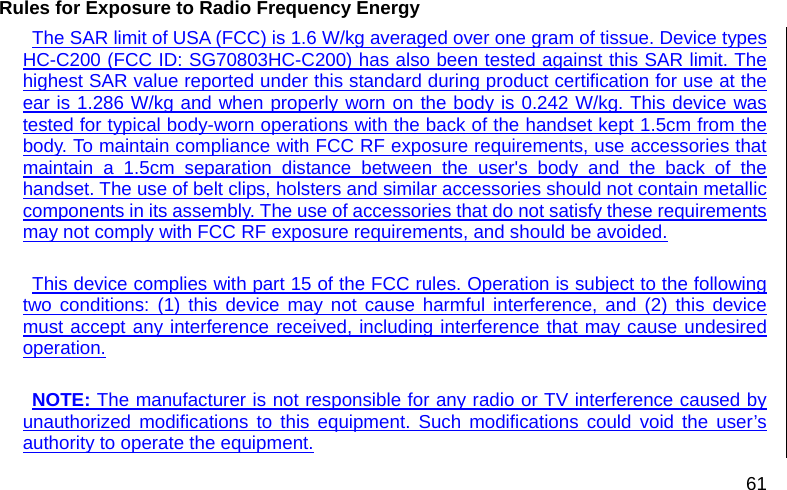  61 Rules for Exposure to Radio Frequency Energy   The SAR limit of USA (FCC) is 1.6 W/kg averaged over one gram of tissue. Device types HC-C200 (FCC ID: SG70803HC-C200) has also been tested against this SAR limit. The highest SAR value reported under this standard during product certification for use at the ear is 1.286 W/kg and when properly worn on the body is 0.242 W/kg. This device was tested for typical body-worn operations with the back of the handset kept 1.5cm from the body. To maintain compliance with FCC RF exposure requirements, use accessories that maintain a 1.5cm separation distance between the user&apos;s body and the back of the handset. The use of belt clips, holsters and similar accessories should not contain metallic components in its assembly. The use of accessories that do not satisfy these requirements may not comply with FCC RF exposure requirements, and should be avoided.  This device complies with part 15 of the FCC rules. Operation is subject to the following two conditions: (1) this device may not cause harmful interference, and (2) this device must accept any interference received, including interference that may cause undesired operation.  NOTE: The manufacturer is not responsible for any radio or TV interference caused by unauthorized modifications to this equipment. Such modifications could void the user’s authority to operate the equipment. 