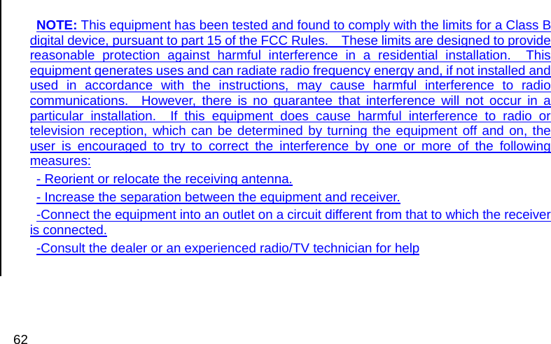  62  NOTE: This equipment has been tested and found to comply with the limits for a Class B digital device, pursuant to part 15 of the FCC Rules.    These limits are designed to provide reasonable protection against harmful interference in a residential installation.  This equipment generates uses and can radiate radio frequency energy and, if not installed and used in accordance with the instructions, may cause harmful interference to radio communications.  However, there is no guarantee that interference will not occur in a particular installation.  If this equipment does cause harmful interference to radio or television reception, which can be determined by turning the equipment off and on, the user is encouraged to try to correct the interference by one or more of the following measures: - Reorient or relocate the receiving antenna. - Increase the separation between the equipment and receiver. -Connect the equipment into an outlet on a circuit different from that to which the receiver is connected. -Consult the dealer or an experienced radio/TV technician for help   