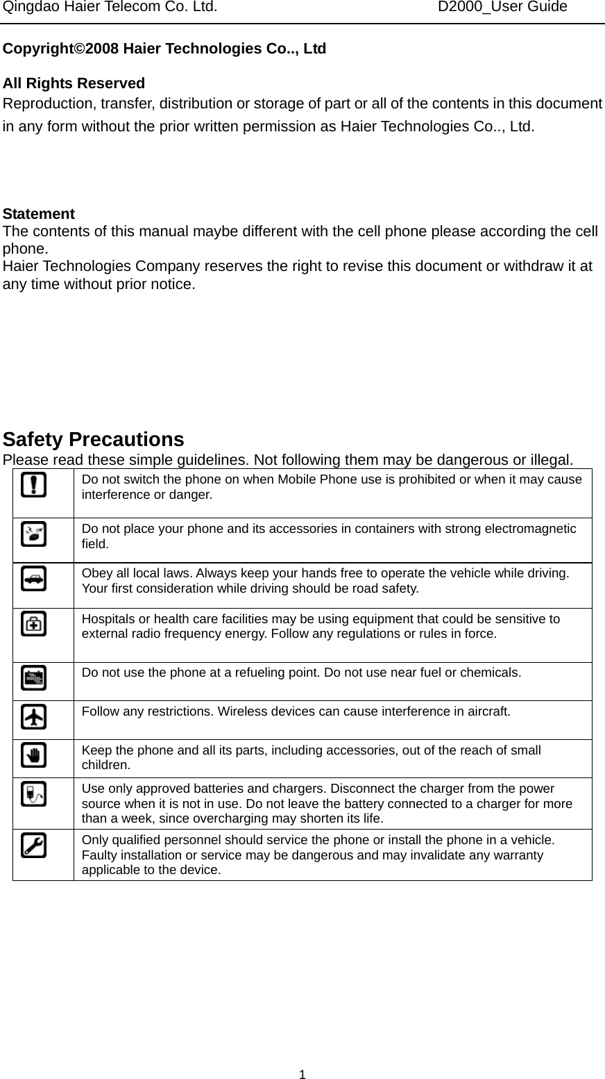 Qingdao Haier Telecom Co. Ltd.                             D2000_User Guide  1Copyright©2008 Haier Technologies Co.., Ltd  All Rights Reserved Reproduction, transfer, distribution or storage of part or all of the contents in this document in any form without the prior written permission as Haier Technologies Co.., Ltd.    Statement The contents of this manual maybe different with the cell phone please according the cell phone. Haier Technologies Company reserves the right to revise this document or withdraw it at any time without prior notice.       Safety Precautions Please read these simple guidelines. Not following them may be dangerous or illegal.  Do not switch the phone on when Mobile Phone use is prohibited or when it may cause interference or danger.  Do not place your phone and its accessories in containers with strong electromagnetic field.  Obey all local laws. Always keep your hands free to operate the vehicle while driving. Your first consideration while driving should be road safety.  Hospitals or health care facilities may be using equipment that could be sensitive to external radio frequency energy. Follow any regulations or rules in force.  Do not use the phone at a refueling point. Do not use near fuel or chemicals.  Follow any restrictions. Wireless devices can cause interference in aircraft.  Keep the phone and all its parts, including accessories, out of the reach of small children.  Use only approved batteries and chargers. Disconnect the charger from the power source when it is not in use. Do not leave the battery connected to a charger for more than a week, since overcharging may shorten its life.  Only qualified personnel should service the phone or install the phone in a vehicle. Faulty installation or service may be dangerous and may invalidate any warranty applicable to the device. 