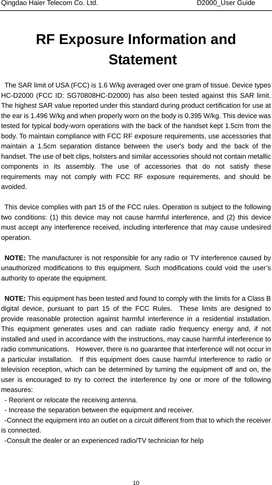 Qingdao Haier Telecom Co. Ltd.                             D2000_User Guide  10RF Exposure Information and Statement  The SAR limit of USA (FCC) is 1.6 W/kg averaged over one gram of tissue. Device types HC-D2000 (FCC ID: SG70808HC-D2000) has also been tested against this SAR limit. The highest SAR value reported under this standard during product certification for use at the ear is 1.496 W/kg and when properly worn on the body is 0.395 W/kg. This device was tested for typical body-worn operations with the back of the handset kept 1.5cm from the body. To maintain compliance with FCC RF exposure requirements, use accessories that maintain a 1.5cm separation distance between the user&apos;s body and the back of the handset. The use of belt clips, holsters and similar accessories should not contain metallic components in its assembly. The use of accessories that do not satisfy these requirements may not comply with FCC RF exposure requirements, and should be avoided.  This device complies with part 15 of the FCC rules. Operation is subject to the following two conditions: (1) this device may not cause harmful interference, and (2) this device must accept any interference received, including interference that may cause undesired operation.  NOTE: The manufacturer is not responsible for any radio or TV interference caused by unauthorized modifications to this equipment. Such modifications could void the user’s authority to operate the equipment.  NOTE: This equipment has been tested and found to comply with the limits for a Class B digital device, pursuant to part 15 of the FCC Rules.  These limits are designed to provide reasonable protection against harmful interference in a residential installation.  This equipment generates uses and can radiate radio frequency energy and, if not installed and used in accordance with the instructions, may cause harmful interference to radio communications.    However, there is no guarantee that interference will not occur in a particular installation.  If this equipment does cause harmful interference to radio or television reception, which can be determined by turning the equipment off and on, the user is encouraged to try to correct the interference by one or more of the following measures: - Reorient or relocate the receiving antenna. - Increase the separation between the equipment and receiver. -Connect the equipment into an outlet on a circuit different from that to which the receiver is connected. -Consult the dealer or an experienced radio/TV technician for help   