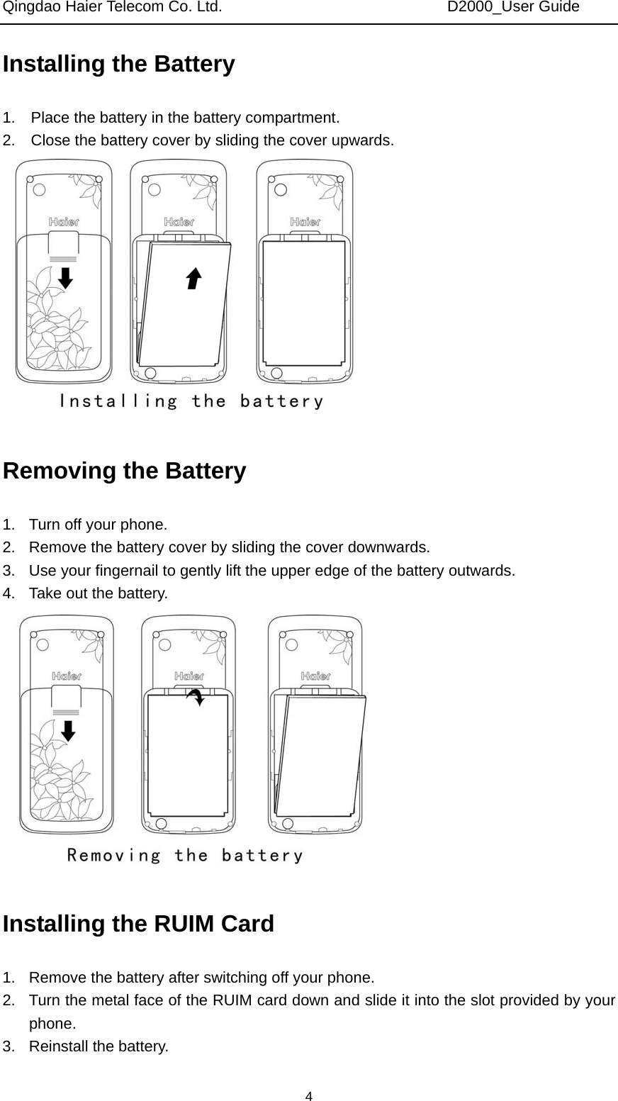 Qingdao Haier Telecom Co. Ltd.                             D2000_User Guide  4Installing the Battery 1.    Place the battery in the battery compartment. 2.    Close the battery cover by sliding the cover upwards.  Removing the Battery 1.  Turn off your phone. 2.  Remove the battery cover by sliding the cover downwards. 3.  Use your fingernail to gently lift the upper edge of the battery outwards. 4.  Take out the battery.    Installing the RUIM Card 1.  Remove the battery after switching off your phone. 2.  Turn the metal face of the RUIM card down and slide it into the slot provided by your phone. 3. Reinstall the battery. 