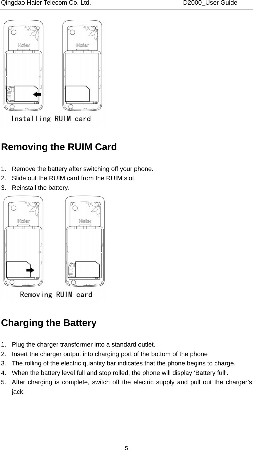 Qingdao Haier Telecom Co. Ltd.                             D2000_User Guide  5 Removing the RUIM Card 1.  Remove the battery after switching off your phone. 2.  Slide out the RUIM card from the RUIM slot. 3. Reinstall the battery.  Charging the Battery 1.  Plug the charger transformer into a standard outlet. 2.  Insert the charger output into charging port of the bottom of the phone 3.  The rolling of the electric quantity bar indicates that the phone begins to charge. 4.  When the battery level full and stop rolled, the phone will display ‘Battery full’. 5.  After charging is complete, switch off the electric supply and pull out the charger’s jack. 