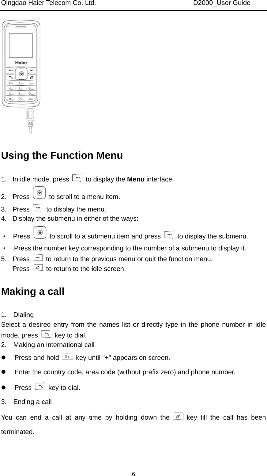 Qingdao Haier Telecom Co. Ltd.                             D2000_User Guide  6 Using the Function Menu 1.  In idle mode, press    to display the Menu interface. 2. Press    to scroll to a menu item. 3. Press    to display the menu. 4.  Display the submenu in either of the ways: ·  Press    to scroll to a submenu item and press    to display the submenu. ·    Press the number key corresponding to the number of a submenu to display it. 5. Press    to return to the previous menu or quit the function menu. Press    to return to the idle screen. Making a call 1.  Dialing Select a desired entry from the names list or directly type in the phone number in idle mode, press    key to dial. 2.    Making an international call z  Press and hold    key until &quot;+&quot; appears on screen. z  Enter the country code, area code (without prefix zero) and phone number. z Press    key to dial. 3.  Ending a call You can end a call at any time by holding down the   key till the call has been terminated. 