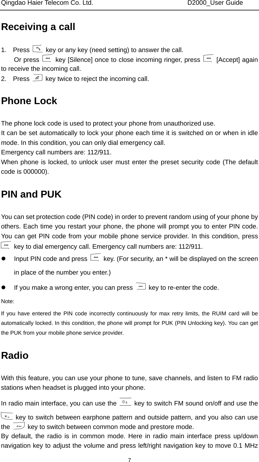 Qingdao Haier Telecom Co. Ltd.                             D2000_User Guide  7Receiving a call 1.  Press    key or any key (need setting) to answer the call.   Or press    key [Silence] once to close incoming ringer, press   [Accept] again to receive the incoming call. 2.  Press    key twice to reject the incoming call. Phone Lock The phone lock code is used to protect your phone from unauthorized use.   It can be set automatically to lock your phone each time it is switched on or when in idle mode. In this condition, you can only dial emergency call.   Emergency call numbers are: 112/911. When phone is locked, to unlock user must enter the preset security code (The default code is 000000). PIN and PUK You can set protection code (PIN code) in order to prevent random using of your phone by others. Each time you restart your phone, the phone will prompt you to enter PIN code. You can get PIN code from your mobile phone service provider. In this condition, press   key to dial emergency call. Emergency call numbers are: 112/911. z  Input PIN code and press    key. (For security, an * will be displayed on the screen in place of the number you enter.) z  If you make a wrong enter, you can press    key to re-enter the code. Note: If you have entered the PIN code incorrectly continuously for max retry limits, the RUIM card will be automatically locked. In this condition, the phone will prompt for PUK (PIN Unlocking key). You can get the PUK from your mobile phone service provider. Radio With this feature, you can use your phone to tune, save channels, and listen to FM radio stations when headset is plugged into your phone. In radio main interface, you can use the    key to switch FM sound on/off and use the   key to switch between earphone pattern and outside pattern, and you also can use the    key to switch between common mode and prestore mode. By default, the radio is in common mode. Here in radio main interface press up/down navigation key to adjust the volume and press left/right navigation key to move 0.1 MHz 