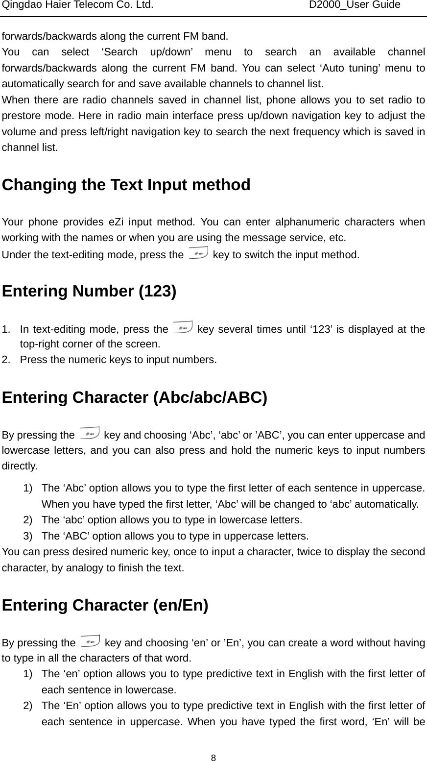 Qingdao Haier Telecom Co. Ltd.                             D2000_User Guide  8forwards/backwards along the current FM band.   You can select ‘Search up/down’ menu to search an available channel forwards/backwards along the current FM band. You can select ‘Auto tuning’ menu to automatically search for and save available channels to channel list. When there are radio channels saved in channel list, phone allows you to set radio to prestore mode. Here in radio main interface press up/down navigation key to adjust the volume and press left/right navigation key to search the next frequency which is saved in channel list. Changing the Text Input method Your phone provides eZi input method. You can enter alphanumeric characters when working with the names or when you are using the message service, etc. Under the text-editing mode, press the    key to switch the input method.   Entering Number (123) 1.  In text-editing mode, press the   key several times until ‘123’ is displayed at the top-right corner of the screen. 2.  Press the numeric keys to input numbers. Entering Character (Abc/abc/ABC) By pressing the    key and choosing ‘Abc’, ‘abc’ or ’ABC’, you can enter uppercase and lowercase letters, and you can also press and hold the numeric keys to input numbers directly. 1)  The ‘Abc’ option allows you to type the first letter of each sentence in uppercase. When you have typed the first letter, ‘Abc’ will be changed to ‘abc’ automatically. 2)  The ‘abc’ option allows you to type in lowercase letters. 3)  The ‘ABC’ option allows you to type in uppercase letters. You can press desired numeric key, once to input a character, twice to display the second character, by analogy to finish the text. Entering Character (en/En) By pressing the    key and choosing ‘en’ or ’En’, you can create a word without having to type in all the characters of that word. 1)  The ‘en’ option allows you to type predictive text in English with the first letter of each sentence in lowercase. 2)  The ‘En’ option allows you to type predictive text in English with the first letter of each sentence in uppercase. When you have typed the first word, ‘En’ will be 