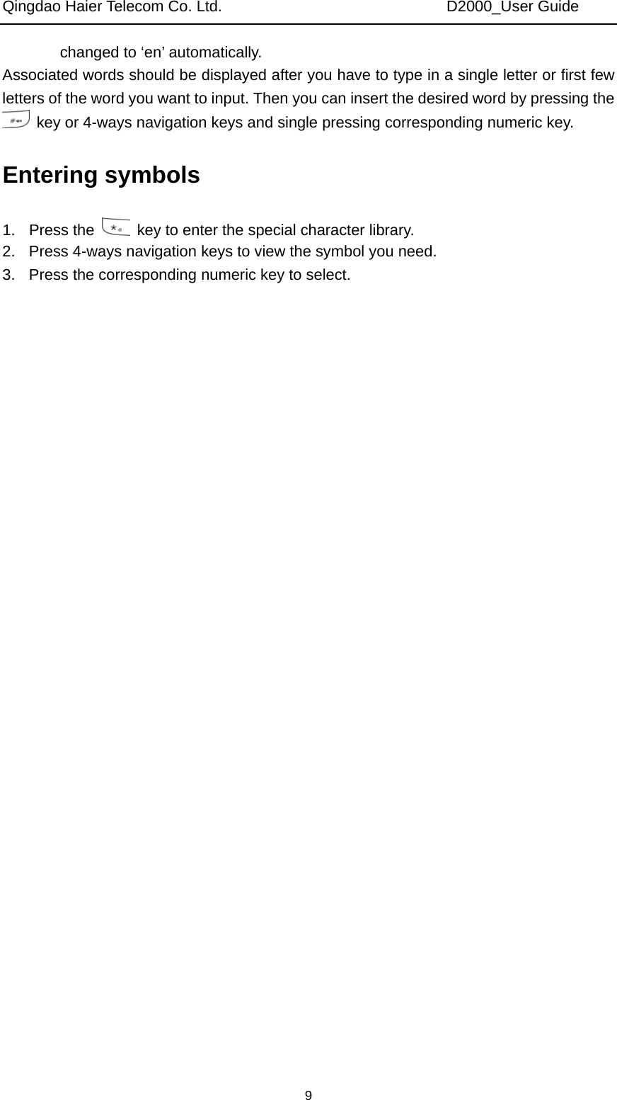 Qingdao Haier Telecom Co. Ltd.                             D2000_User Guide  9changed to ‘en’ automatically. Associated words should be displayed after you have to type in a single letter or first few letters of the word you want to input. Then you can insert the desired word by pressing the   key or 4-ways navigation keys and single pressing corresponding numeric key. Entering symbols 1. Press the    key to enter the special character library. 2.  Press 4-ways navigation keys to view the symbol you need. 3.  Press the corresponding numeric key to select. 