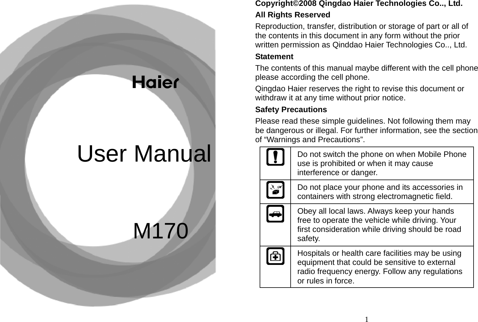 M170User Manual   1Copyright©2008 Qingdao Haier Technologies Co.., Ltd. All Rights Reserved Reproduction, transfer, distribution or storage of part or all of the contents in this document in any form without the prior written permission as Qinddao Haier Technologies Co.., Ltd. Statement The contents of this manual maybe different with the cell phone please according the cell phone. Qingdao Haier reserves the right to revise this document or withdraw it at any time without prior notice. Safety Precautions Please read these simple guidelines. Not following them may be dangerous or illegal. For further information, see the section of “Warnings and Precautions”. Do not switch the phone on when Mobile Phone use is prohibited or when it may cause interference or danger. Do not place your phone and its accessories in containers with strong electromagnetic field. Obey all local laws. Always keep your hands free to operate the vehicle while driving. Your first consideration while driving should be road safety. Hospitals or health care facilities may be using equipment that could be sensitive to external radio frequency energy. Follow any regulations or rules in force. 