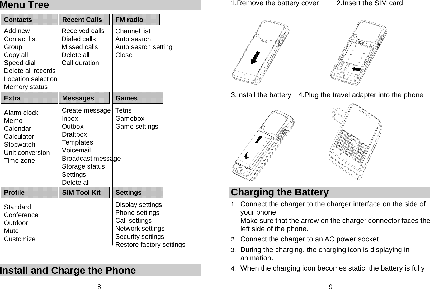  8 Menu Tree ContactsAdd newContact listGroupCopy allSpeed dialDelete all recordsLocation selectionMemory statusExtraAlarm clockMemoCalendarCalculatorStopwatch Unit conversionTime zoneRecent CallsReceived callsDialed callsMissed callsDelete allCall durationFM radioMessagesChannel listAuto searchAuto search settingCloseCreate messageInboxOutboxDraftboxTemplatesVoicemailBroadcast messageStorage statusSettingsDelete allGamesTetrisGameboxGame settingsProfile SIM Tool Kit SettingsStandardConferenceOutdoorMuteCustomize Display settingsPhone settingsCall settingsNetwork settingsSecurity settingsRestore factory settings  Install and Charge the Phone  91.Remove the battery cover     2.Insert the SIM card  3.Install the battery    4.Plug the travel adapter into the phone            Charging the Battery 1.  Connect the charger to the charger interface on the side of your phone. Make sure that the arrow on the charger connector faces the left side of the phone. 2.  Connect the charger to an AC power socket. 3.  During the charging, the charging icon is displaying in animation. 4.  When the charging icon becomes static, the battery is fully 