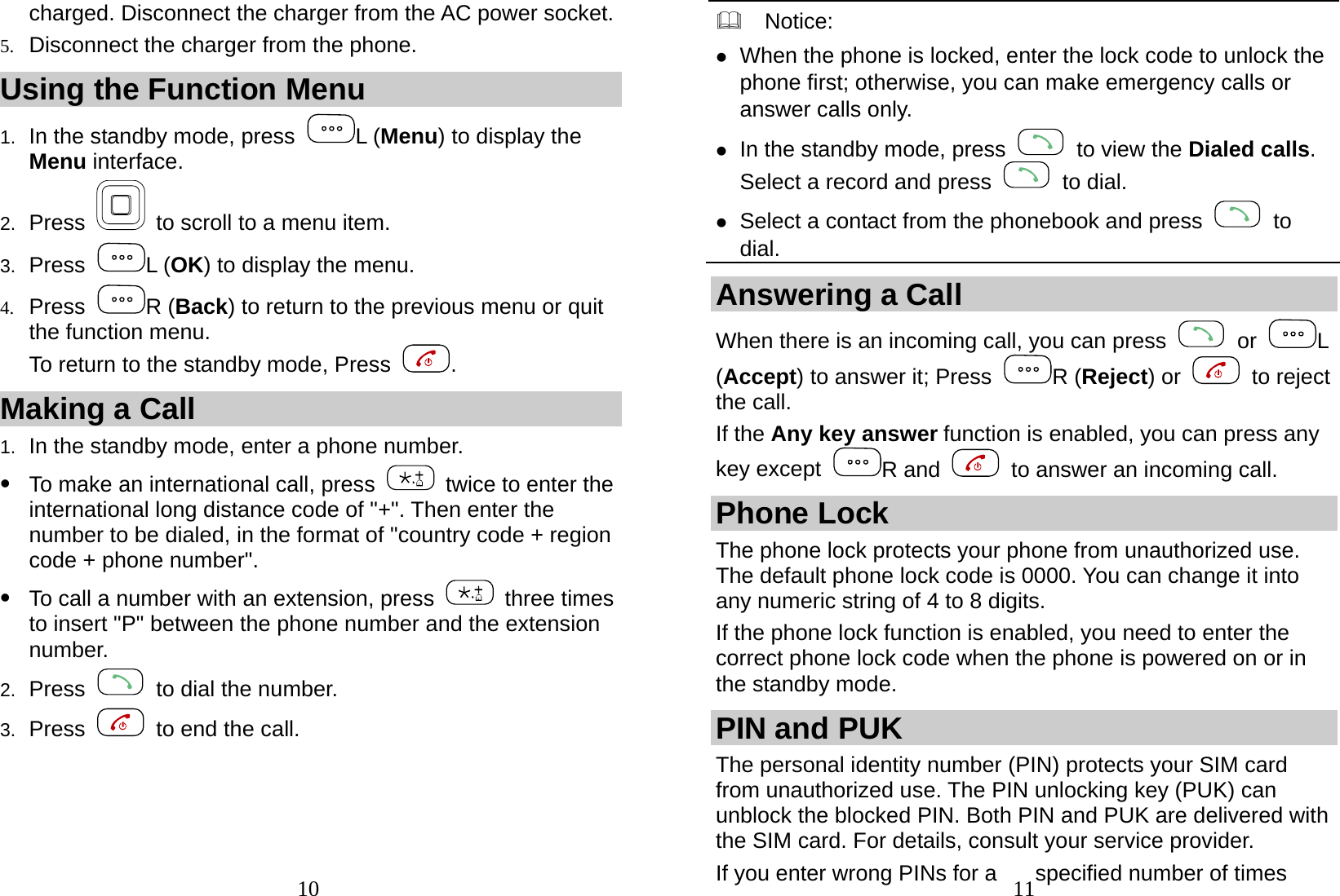  10 charged. Disconnect the charger from the AC power socket. 5. Disconnect the charger from the phone. Using the Function Menu 1.  In the standby mode, press  L (Menu) to display the Menu interface. 2.  Press    to scroll to a menu item. 3.  Press  L (OK) to display the menu. 4. Press  R (Back) to return to the previous menu or quit the function menu. To return to the standby mode, Press  . Making a Call 1.  In the standby mode, enter a phone number. z To make an international call, press   twice to enter the international long distance code of &quot;+&quot;. Then enter the number to be dialed, in the format of &quot;country code + region code + phone number&quot;. z To call a number with an extension, press   three times to insert &quot;P&quot; between the phone number and the extension number. 2.  Press    to dial the number. 3.  Press    to end the call.  11  Notice:  z When the phone is locked, enter the lock code to unlock the phone first; otherwise, you can make emergency calls or answer calls only. z In the standby mode, press    to view the Dialed calls. Select a record and press   to dial. z Select a contact from the phonebook and press   to dial. Answering a Call When there is an incoming call, you can press   or  L (Accept) to answer it; Press  R (Reject) or   to reject the call. If the Any key answer function is enabled, you can press any key except  R and    to answer an incoming call. Phone Lock The phone lock protects your phone from unauthorized use. The default phone lock code is 0000. You can change it into any numeric string of 4 to 8 digits. If the phone lock function is enabled, you need to enter the correct phone lock code when the phone is powered on or in the standby mode. PIN and PUK The personal identity number (PIN) protects your SIM card from unauthorized use. The PIN unlocking key (PUK) can unblock the blocked PIN. Both PIN and PUK are delivered with the SIM card. For details, consult your service provider. If you enter wrong PINs for a  specified number of times 