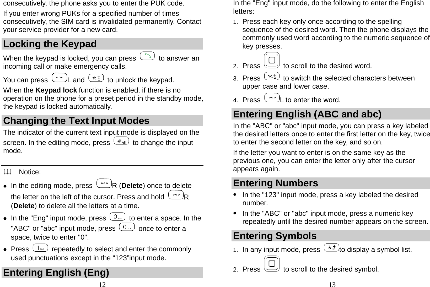  12 consecutively, the phone asks you to enter the PUK code. If you enter wrong PUKs for a specified number of times consecutively, the SIM card is invalidated permanently. Contact your service provider for a new card. Locking the Keypad When the keypad is locked, you can press    to answer an incoming call or make emergency calls. You can press  L and    to unlock the keypad. When the Keypad lock function is enabled, if there is no operation on the phone for a preset period in the standby mode, the keypad is locked automatically. Changing the Text Input Modes The indicator of the current text input mode is displayed on the screen. In the editing mode, press    to change the input mode.    Notice:  z In the editing mode, press  R (Delete) once to delete the letter on the left of the cursor. Press and hold  R (Delete) to delete all the letters at a time. z In the &quot;Eng&quot; input mode, press    to enter a space. In the &quot;ABC&quot; or &quot;abc&quot; input mode, press    once to enter a space, twice to enter &quot;0&quot;. z Press    repeatedly to select and enter the commonly used punctuations except in the “123”input mode. Entering English (Eng)  13In the &quot;Eng&quot; input mode, do the following to enter the English letters: 1.  Press each key only once according to the spelling sequence of the desired word. Then the phone displays the commonly used word according to the numeric sequence of key presses. 2.  Press    to scroll to the desired word. 3.  Press    to switch the selected characters between upper case and lower case. 4.  Press  L to enter the word. Entering English (ABC and abc) In the &quot;ABC&quot; or &quot;abc&quot; input mode, you can press a key labeled the desired letters once to enter the first letter on the key, twice to enter the second letter on the key, and so on. If the letter you want to enter is on the same key as the previous one, you can enter the letter only after the cursor appears again. Entering Numbers z In the &quot;123&quot; input mode, press a key labeled the desired number. z In the &quot;ABC&quot; or &quot;abc&quot; input mode, press a numeric key repeatedly until the desired number appears on the screen. Entering Symbols 1.  In any input mode, press  to display a symbol list. 2.  Press    to scroll to the desired symbol. 