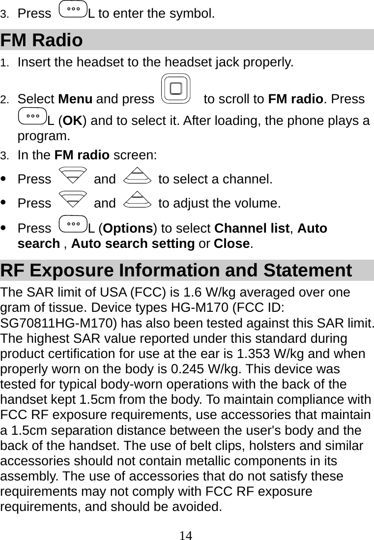  14 3.  Press  L to enter the symbol. FM Radio 1.  Insert the headset to the headset jack properly. 2.  Select Menu and press    to scroll to FM radio. Press L (OK) and to select it. After loading, the phone plays a program. 3.  In the FM radio screen: z Press   and    to select a channel. z Press   and    to adjust the volume. z Press  L (Options) to select Channel list, Auto search , Auto search setting or Close. RF Exposure Information and Statement The SAR limit of USA (FCC) is 1.6 W/kg averaged over one gram of tissue. Device types HG-M170 (FCC ID: SG70811HG-M170) has also been tested against this SAR limit. The highest SAR value reported under this standard during product certification for use at the ear is 1.353 W/kg and when properly worn on the body is 0.245 W/kg. This device was tested for typical body-worn operations with the back of the handset kept 1.5cm from the body. To maintain compliance with FCC RF exposure requirements, use accessories that maintain a 1.5cm separation distance between the user&apos;s body and the back of the handset. The use of belt clips, holsters and similar accessories should not contain metallic components in its assembly. The use of accessories that do not satisfy these requirements may not comply with FCC RF exposure requirements, and should be avoided.  