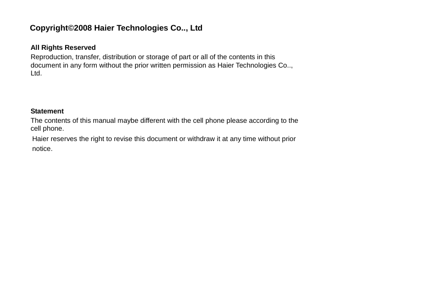  Copyright©2008 Haier Technologies Co.., Ltd  All Rights Reserved Reproduction, transfer, distribution or storage of part or all of the contents in this document in any form without the prior written permission as Haier Technologies Co.., Ltd.    Statement The contents of this manual maybe different with the cell phone please according to the cell phone. Haier reserves the right to revise this document or withdraw it at any time without prior notice. 