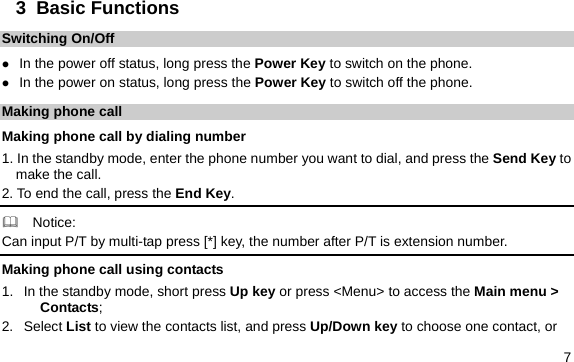  7 3  Basic Functions Switching On/Off z In the power off status, long press the Power Key to switch on the phone. z In the power on status, long press the Power Key to switch off the phone. Making phone call Making phone call by dialing number 1. In the standby mode, enter the phone number you want to dial, and press the Send Key to make the call. 2. To end the call, press the End Key.   Notice: Can input P/T by multi-tap press [*] key, the number after P/T is extension number. Making phone call using contacts 1.  In the standby mode, short press Up key or press &lt;Menu&gt; to access the Main menu &gt; Contacts; 2. Select List to view the contacts list, and press Up/Down key to choose one contact, or 