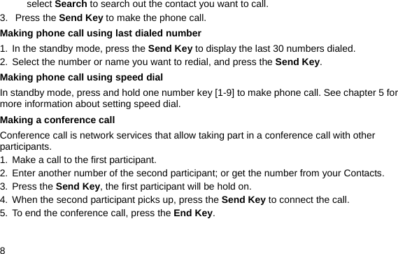  8 select Search to search out the contact you want to call. 3. Press the Send Key to make the phone call. Making phone call using last dialed number 1. In the standby mode, press the Send Key to display the last 30 numbers dialed. 2. Select the number or name you want to redial, and press the Send Key. Making phone call using speed dial In standby mode, press and hold one number key [1-9] to make phone call. See chapter 5 for more information about setting speed dial. Making a conference call Conference call is network services that allow taking part in a conference call with other participants. 1. Make a call to the first participant. 2. Enter another number of the second participant; or get the number from your Contacts. 3. Press the Send Key, the first participant will be hold on. 4. When the second participant picks up, press the Send Key to connect the call.   5. To end the conference call, press the End Key.  