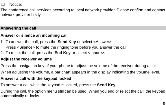  9   Notice: The conference call services according to local network provider. Please confirm and contact network provider firstly. Answering the call Answer or silence an incoming call 1. To answer the call, press the Send Key or select &lt;Answer&gt;. Press &lt;Silence&gt; to mute the ringing tone before you answer the call. 2. To reject the call, press the End Key or select &lt;Ignore&gt;. Adjust the receiver volume Press the navigation key of your phone to adjust the volume of the receiver during a call. When adjusting the volume, a bar chart appears in the display indicating the volume level. Answer a call with the keypad locked   To answer a call while the keypad is locked, press the Send Key. During the call, the option menu still can be used. When you end or reject the call, the keypad automatically re-locks. 