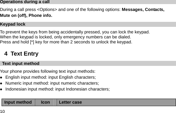  10 Operations during a call During a call press &lt;Options&gt; and one of the following options: Messages, Contacts,   Mute on (off), Phone info. Keypad lock To prevent the keys from being accidentally pressed, you can lock the keypad.   When the keypad is locked, only emergency numbers can be dialed. Press and hold [*] key for more than 2 seconds to unlock the keypad. 4  Text Entry   Text input method Your phone provides following text input methods: z English input method: input English characters; z Numeric input method: input numeric characters; z Indonesian input method: input Indonesian characters;  Input method  Icon  Letter case 